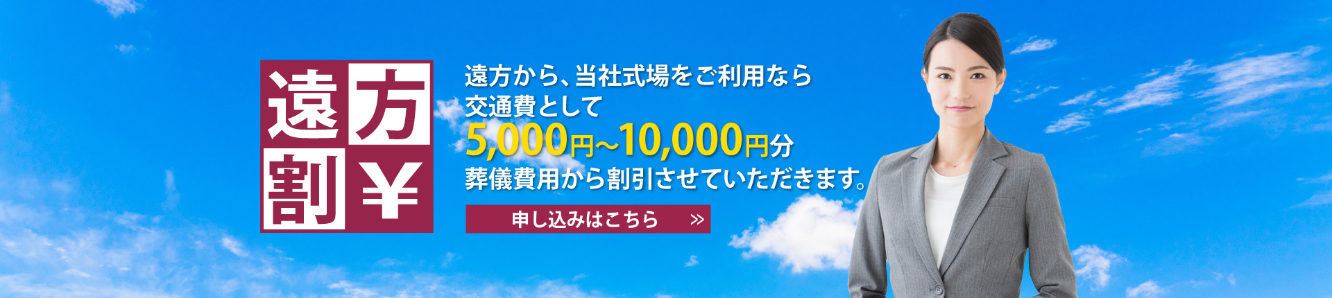 遠方割。遠方から、当社式場をご利用なら交通費として、5,000円～10,000円分葬儀費用から割引させていただきます。