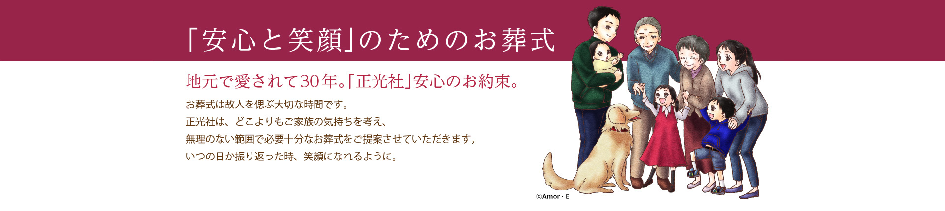 「安心と笑顔」のためのお葬式。地元で愛されて30年。「正光社」安心のお約束。お葬式は故人を偲ぶ大切な時間です。正光社は、どこよりもご家族の気持ちを考え、無理のない範囲で必要十分なお葬式をご提案させていただきます。いつの日か振り返った時、笑顔になれるように。