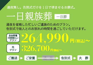 一日親族葬（通夜無し。告別式だけを１日で済ませるお葬式。）通夜を省略した忙しいご家族のためのプラン。告別式で故人とのお別れの時間を過ごしていただけます。自由祭壇プラン264,990円～、花プラン326,700円～